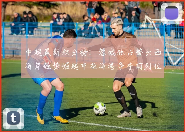 中超最新积分榜：蓉城独占鳌头西海岸强势崛起申花海港争夺前列位置