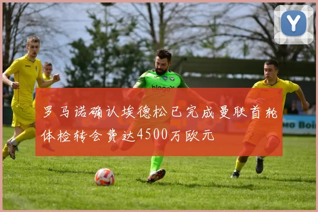 罗马诺确认埃德松已完成曼联首轮体检转会费达4500万欧元