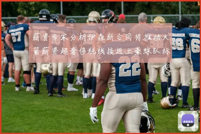 薪资专家分析伊森新合同将推动火箭薪资超奢侈税线接近土豪球队标准