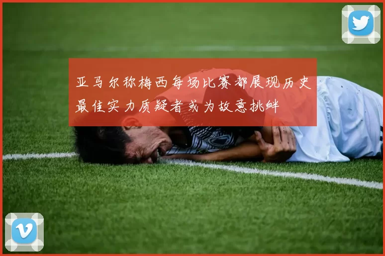 亚马尔称梅西每场比赛都展现历史最佳实力质疑者或为故意挑衅