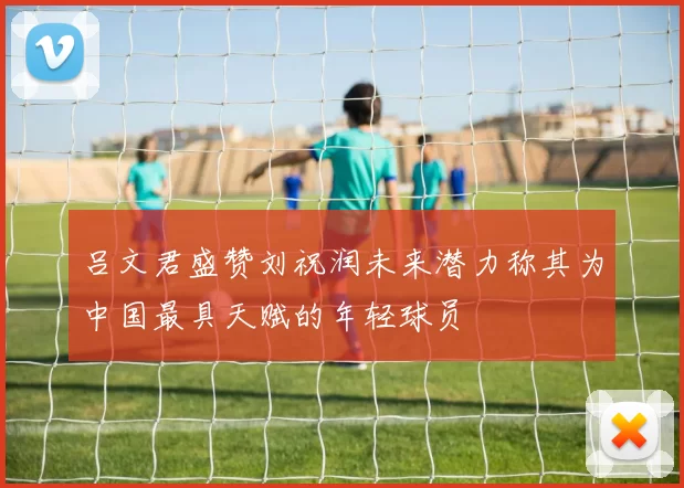 吕文君盛赞刘祝润未来潜力称其为中国最具天赋的年轻球员