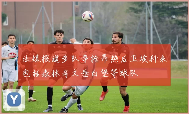 法媒报道多队争抢昂热后卫埃科米包括森林考文垂白堡等球队