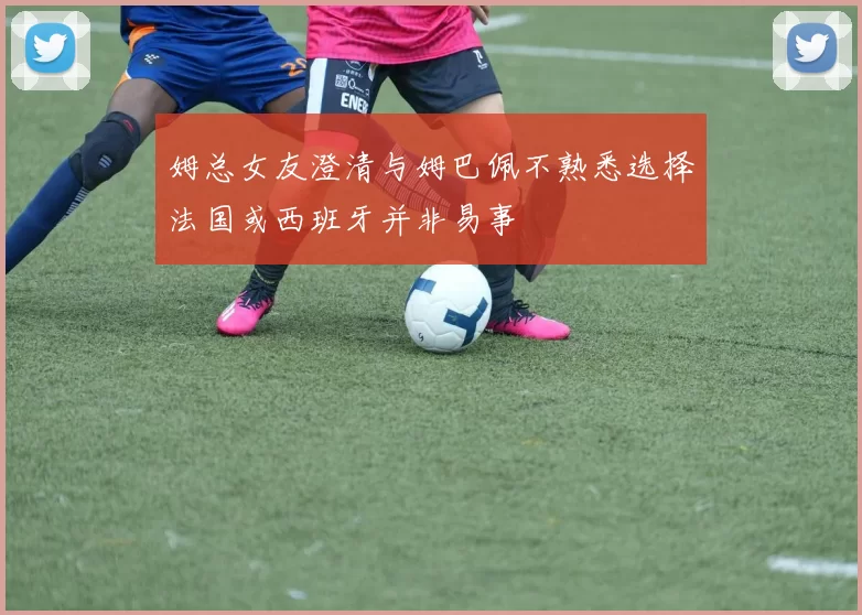 姆总女友澄清与姆巴佩不熟悉选择法国或西班牙并非易事