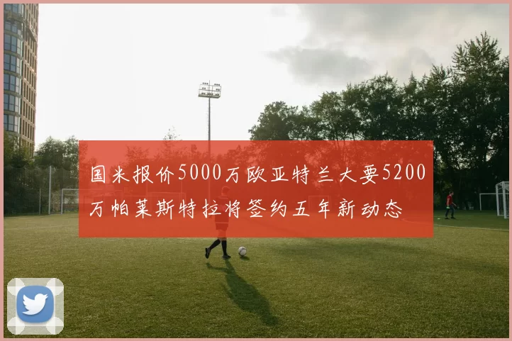 国米报价5000万欧亚特兰大要5200万帕莱斯特拉将签约五年新动态