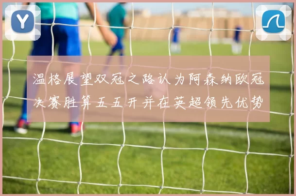 温格展望双冠之路认为阿森纳欧冠决赛胜算五五开并在英超领先优势明显