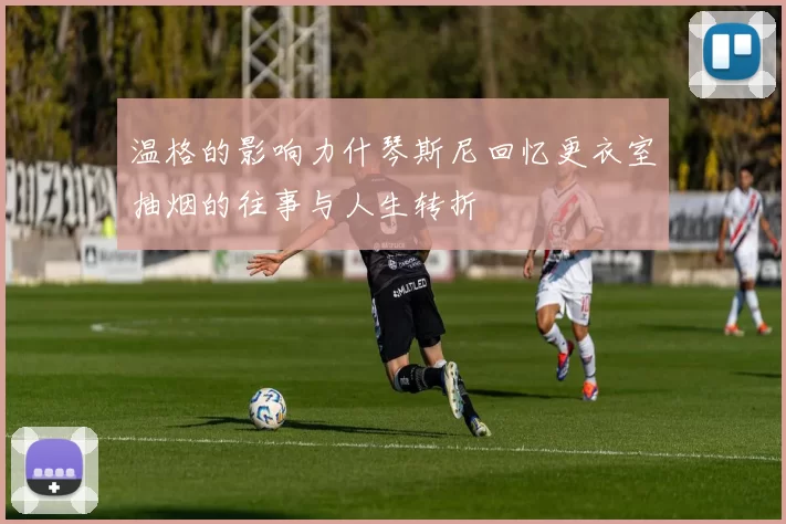 温格的影响力什琴斯尼回忆更衣室抽烟的往事与人生转折