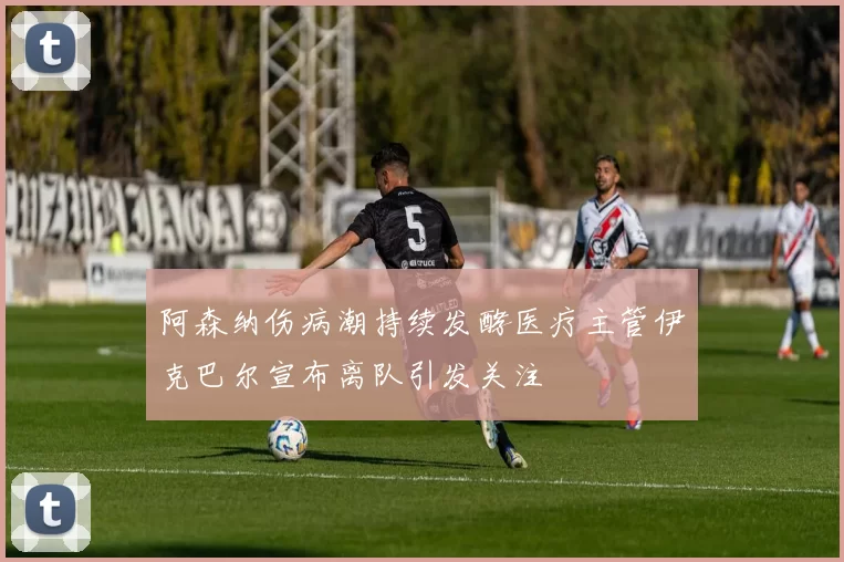 阿森纳伤病潮持续发酵医疗主管伊克巴尔宣布离队引发关注