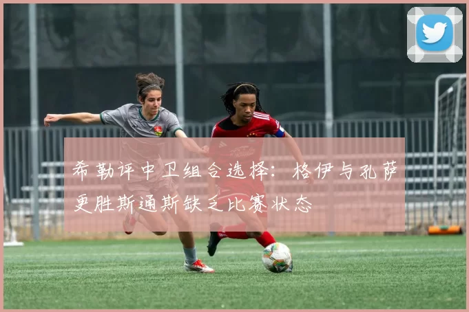 希勒评中卫组合选择：格伊与孔萨更胜斯通斯缺乏比赛状态