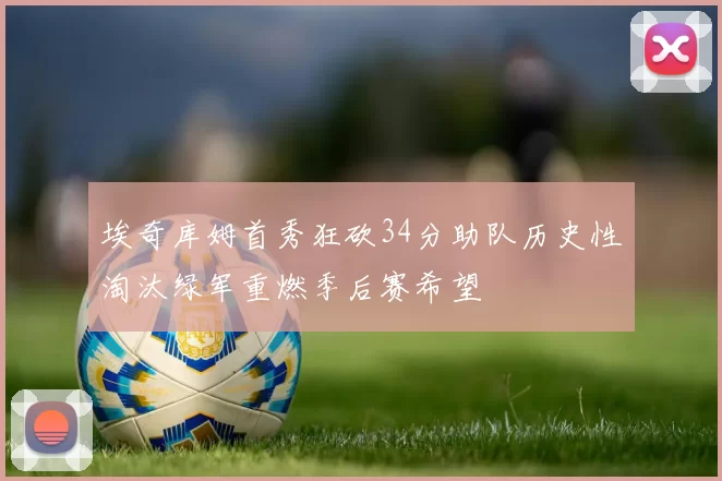 埃奇库姆首秀狂砍34分助队历史性淘汰绿军重燃季后赛希望
