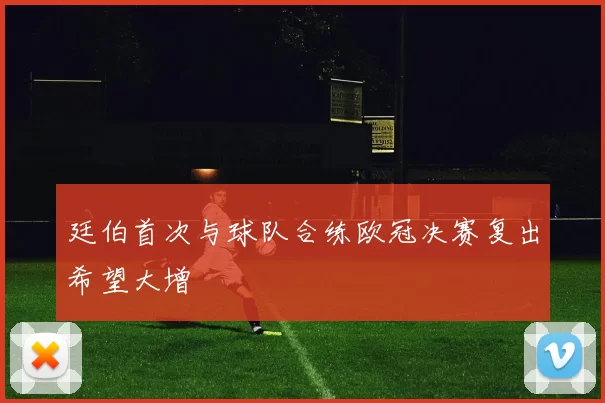 廷伯首次与球队合练欧冠决赛复出希望大增