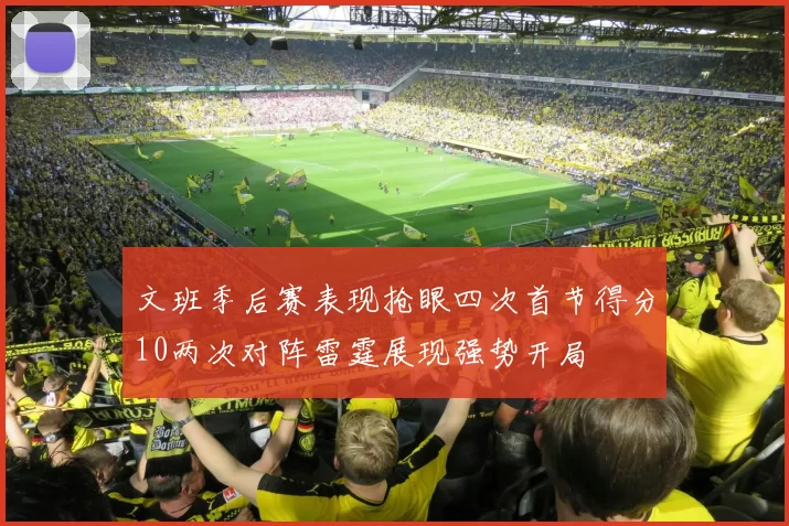 文班季后赛表现抢眼四次首节得分10两次对阵雷霆展现强势开局