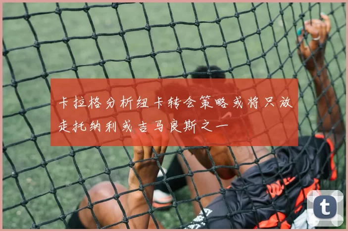 卡拉格分析纽卡转会策略或将只放走托纳利或吉马良斯之一